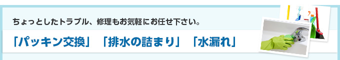 ちょっとしたトラブル、修理もお気軽にお任せ下さい。「パッキン交換」「排水の詰まり」「水漏れ」